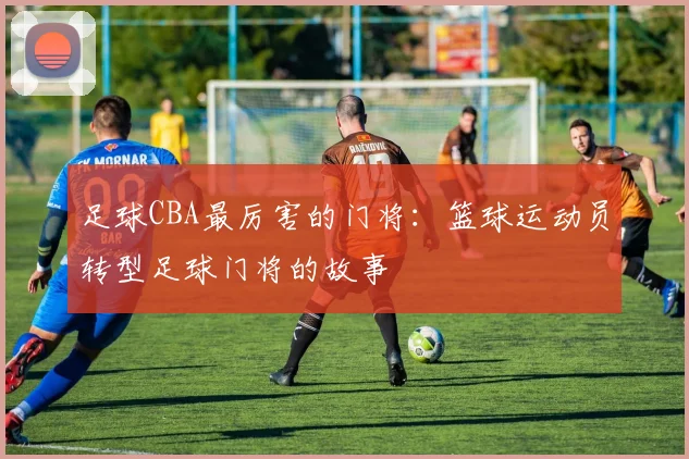 足球CBA最厉害的门将：篮球运动员转型足球门将的故事