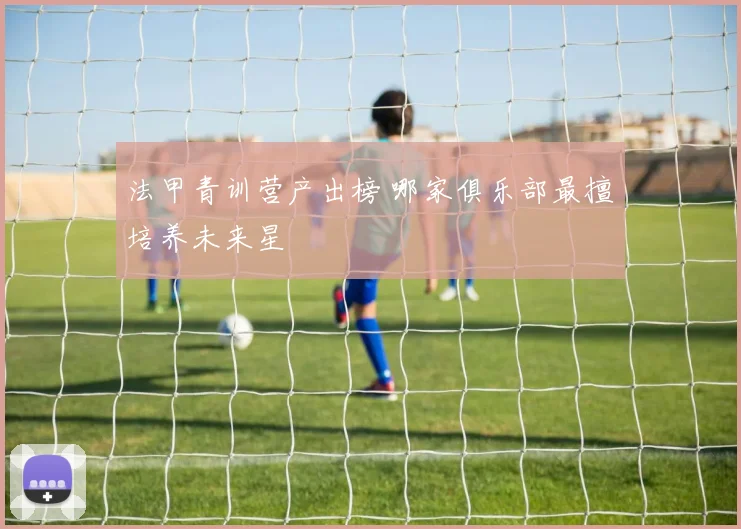 法甲青训营产出榜 哪家俱乐部最擅培养未来星