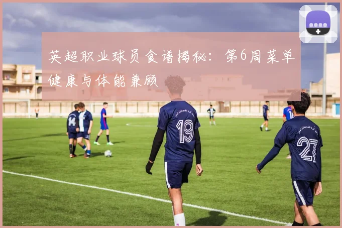 英超职业球员食谱揭秘：第6周菜单健康与体能兼顾