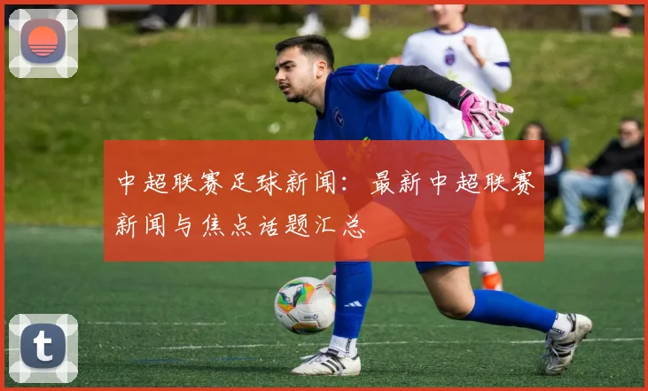 中超联赛足球新闻：最新中超联赛新闻与焦点话题汇总